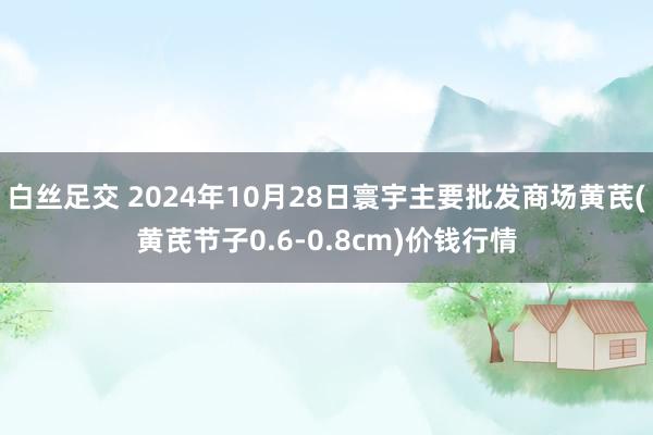 白丝足交 2024年10月28日寰宇主要批发商场黄芪(黄芪节子0.6-0.8cm)价钱行情