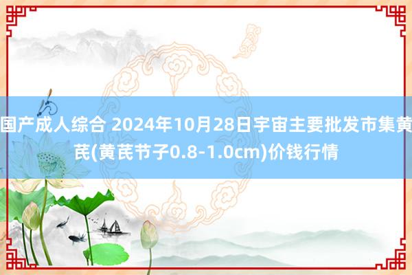 国产成人综合 2024年10月28日宇宙主要批发市集黄芪(黄芪节子0.8-1.0cm)价钱行情