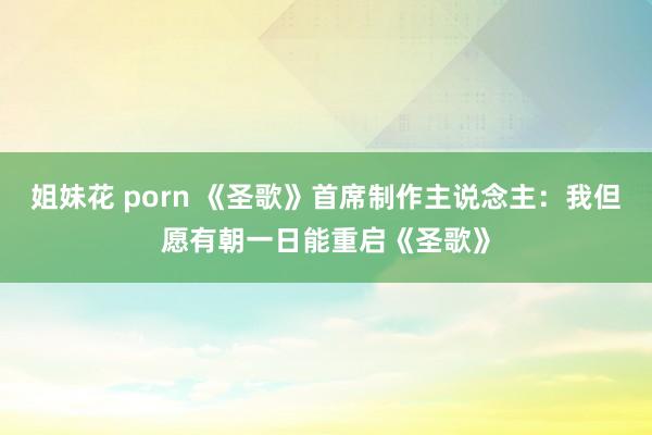 姐妹花 porn 《圣歌》首席制作主说念主：我但愿有朝一日能重启《圣歌》