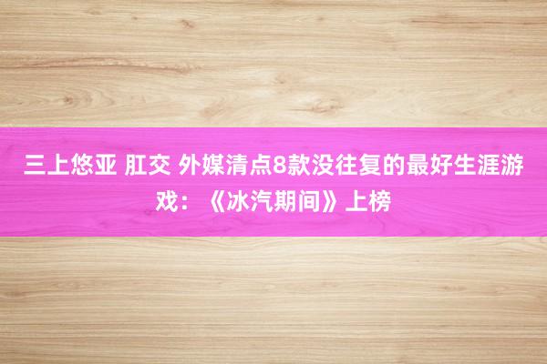 三上悠亚 肛交 外媒清点8款没往复的最好生涯游戏：《冰汽期间》上榜