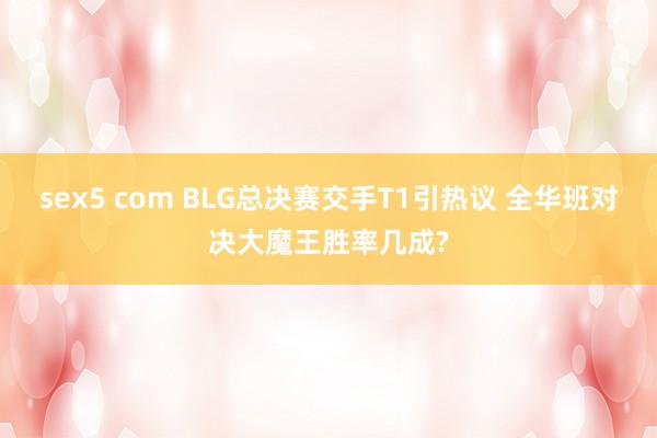 sex5 com BLG总决赛交手T1引热议 全华班对决大魔王胜率几成?