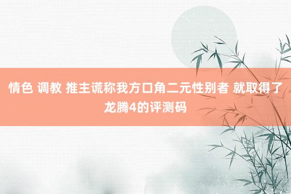 情色 调教 推主谎称我方口角二元性别者 就取得了龙腾4的评测码