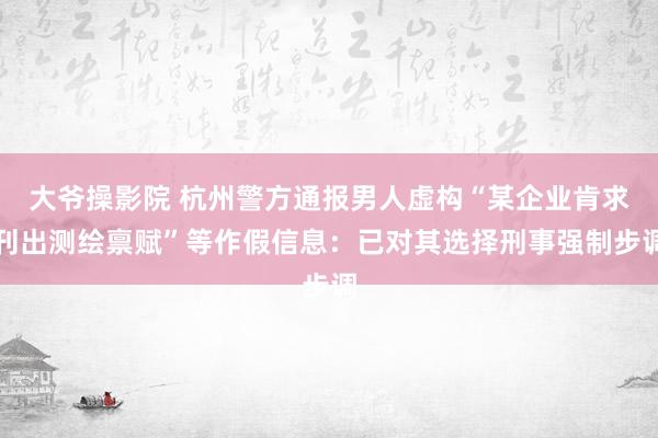 大爷操影院 杭州警方通报男人虚构“某企业肯求刊出测绘禀赋”等作假信息：已对其选择刑事强制步调