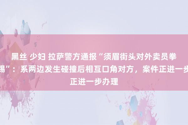 黑丝 少妇 拉萨警方通报“须眉街头对外卖员拳打脚踢”：系两边发生碰撞后相互口角对方，案件正进一步办理