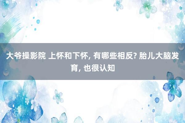 大爷操影院 上怀和下怀， 有哪些相反? 胎儿大脑发育， 也很认知