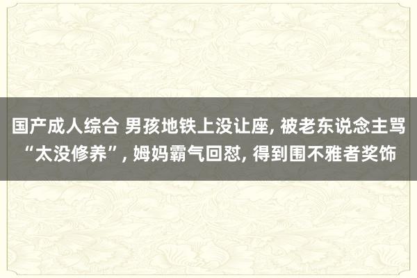 国产成人综合 男孩地铁上没让座， 被老东说念主骂“太没修养”， 姆妈霸气回怼， 得到围不雅者奖饰