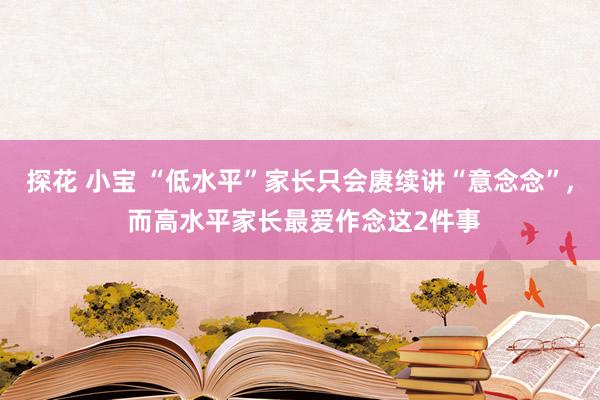 探花 小宝 “低水平”家长只会赓续讲“意念念”， 而高水平家长最爱作念这2件事