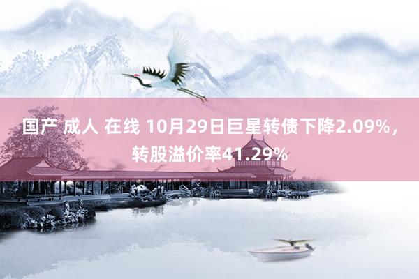 国产 成人 在线 10月29日巨星转债下降2.09%，转股溢价率41.29%