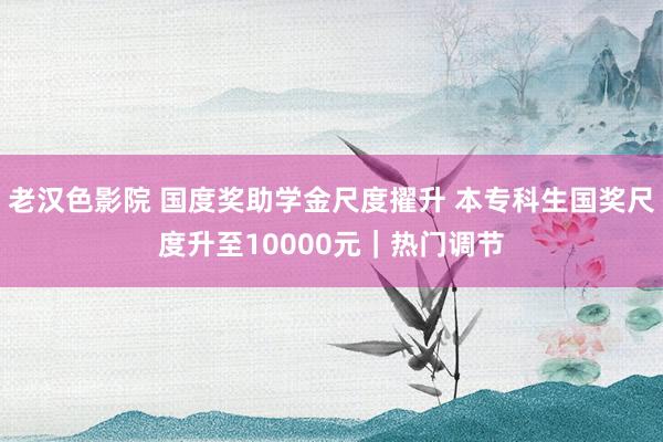 老汉色影院 国度奖助学金尺度擢升 本专科生国奖尺度升至10000元｜热门调节