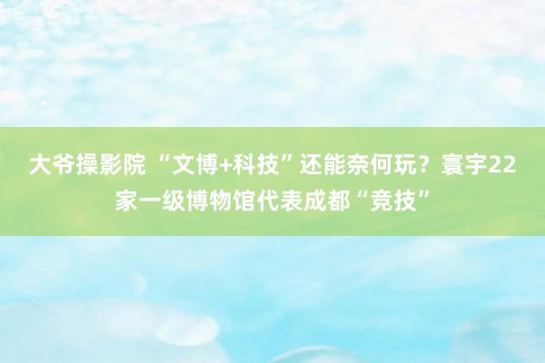 大爷操影院 “文博+科技”还能奈何玩？寰宇22家一级博物馆代表成都“竞技”