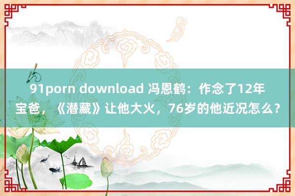 91porn download 冯恩鹤：作念了12年宝爸，《潜藏》让他大火，76岁的他近况怎么？