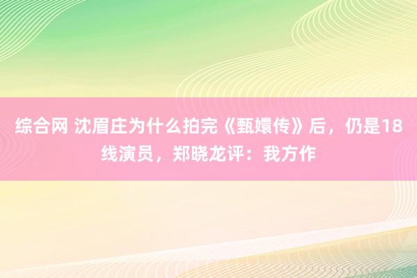 综合网 沈眉庄为什么拍完《甄嬛传》后，仍是18线演员，郑晓龙评：我方作