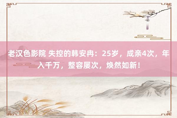 老汉色影院 失控的韩安冉：25岁，成亲4次，年入千万，整容屡次，焕然如新！