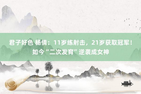 君子好色 杨倩：11岁练射击，21岁获取冠军！如今“二次发育”逆袭成女神