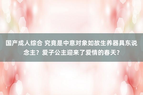 国产成人综合 究竟是中意对象如故生养器具东说念主？爱子公主迎来了爱情的春天？