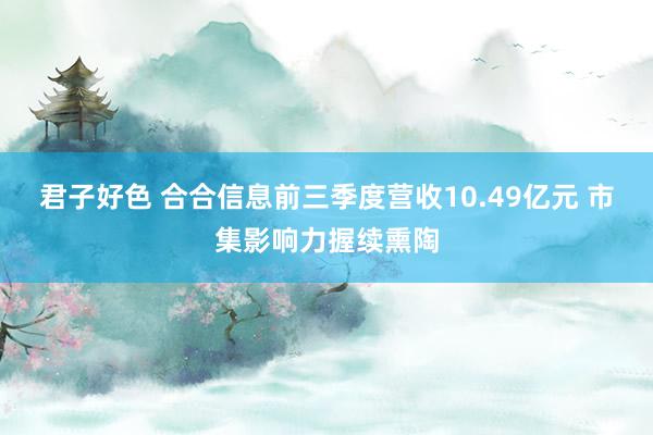 君子好色 合合信息前三季度营收10.49亿元 市集影响力握续熏陶