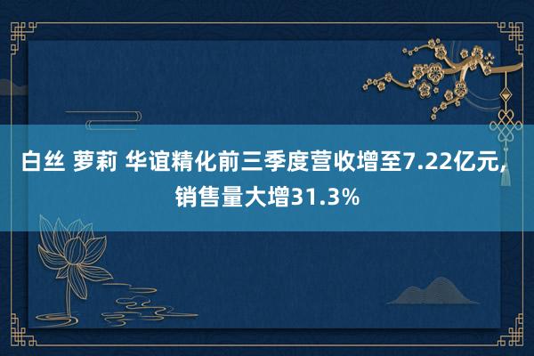 白丝 萝莉 华谊精化前三季度营收增至7.22亿元， 销售量大增31.3%