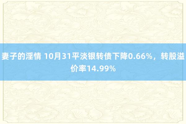 妻子的淫情 10月31平淡银转债下降0.66%，转股溢价率14.99%