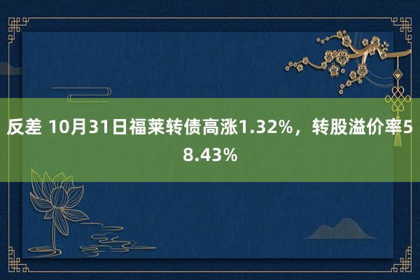 反差 10月31日福莱转债高涨1.32%，转股溢价率58.43%