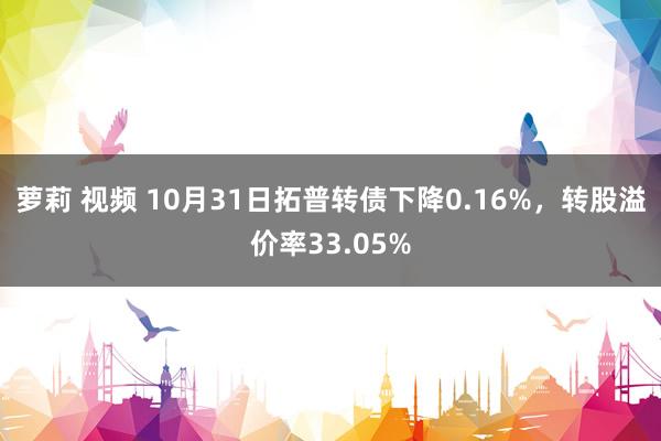 萝莉 视频 10月31日拓普转债下降0.16%，转股溢价率33.05%