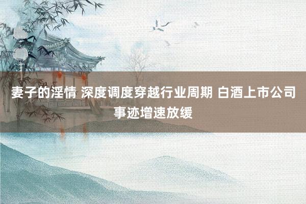 妻子的淫情 深度调度穿越行业周期 白酒上市公司事迹增速放缓