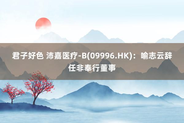 君子好色 沛嘉医疗-B(09996.HK)：喻志云辞任非奉行董事