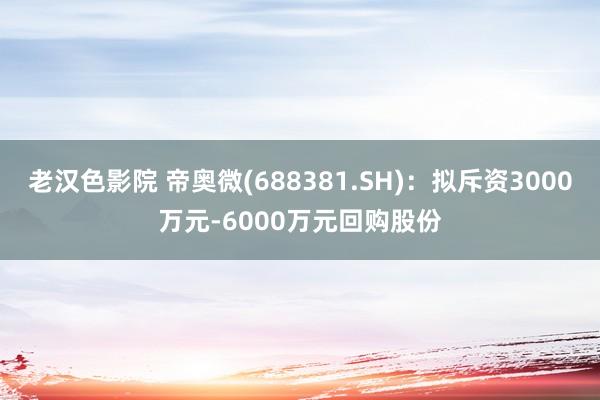 老汉色影院 帝奥微(688381.SH)：拟斥资3000万元-6000万元回购股份