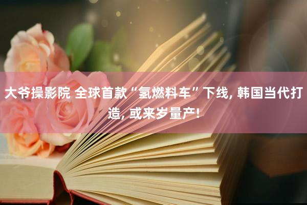 大爷操影院 全球首款“氢燃料车”下线， 韩国当代打造， 或来岁量产!