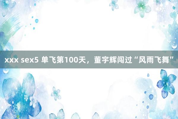 xxx sex5 单飞第100天，董宇辉闯过“风雨飞舞”