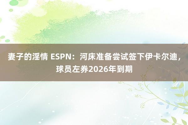 妻子的淫情 ESPN：河床准备尝试签下伊卡尔迪，球员左券2026年到期