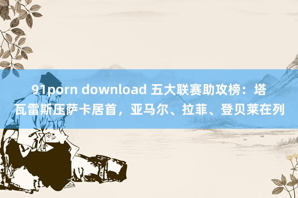 91porn download 五大联赛助攻榜：塔瓦雷斯压萨卡居首，亚马尔、拉菲、登贝莱在列