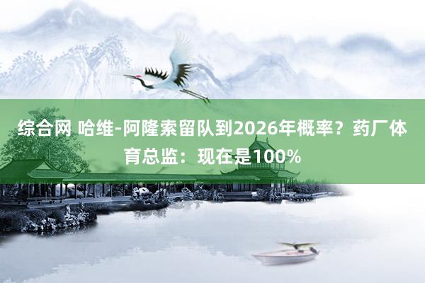 综合网 哈维-阿隆索留队到2026年概率？药厂体育总监：现在是100%