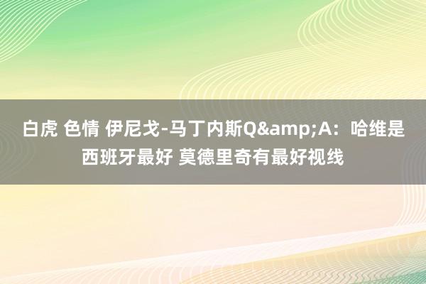 白虎 色情 伊尼戈-马丁内斯Q&A：哈维是西班牙最好 莫德里奇有最好视线