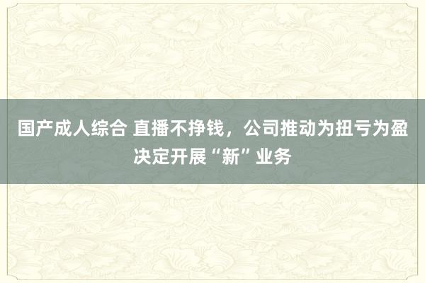 国产成人综合 直播不挣钱，公司推动为扭亏为盈决定开展“新”业务