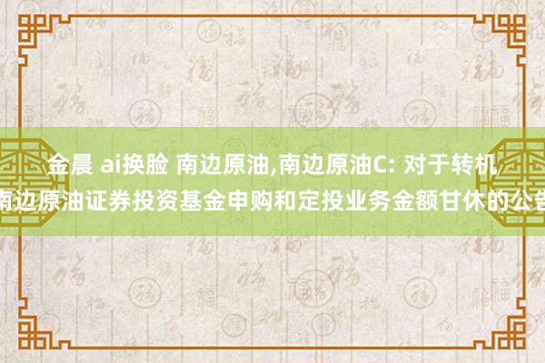 金晨 ai换脸 南边原油，南边原油C: 对于转机南边原油证券投资基金申购和定投业务金额甘休的公告