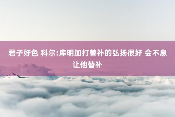 君子好色 科尔:库明加打替补的弘扬很好 会不息让他替补