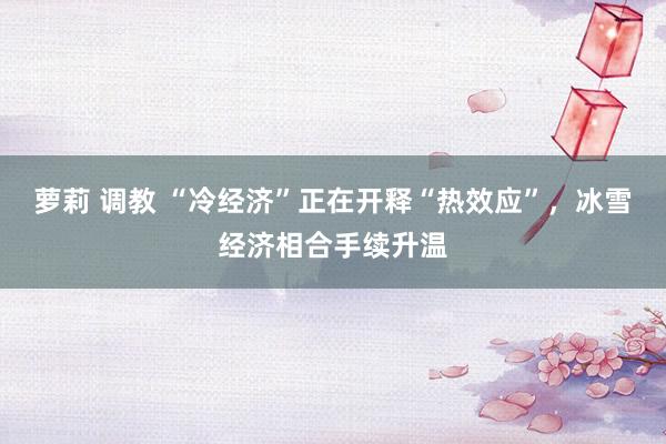 萝莉 调教 “冷经济”正在开释“热效应”，冰雪经济相合手续升温