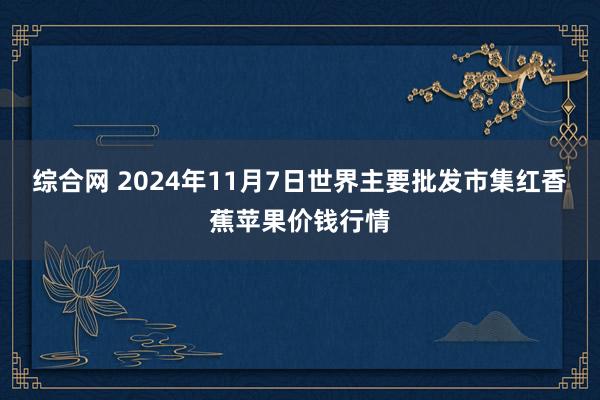 综合网 2024年11月7日世界主要批发市集红香蕉苹果价钱行情