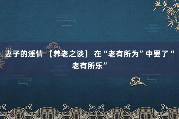 妻子的淫情 【养老之谈】 在“老有所为”中罢了“老有所乐”