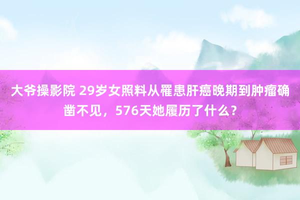 大爷操影院 29岁女照料从罹患肝癌晚期到肿瘤确凿不见，576天她履历了什么？