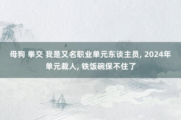 母狗 拳交 我是又名职业单元东谈主员， 2024年单元裁人， 铁饭碗保不住了