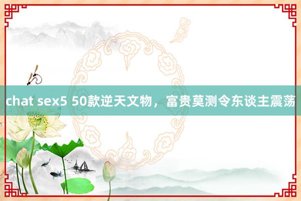 chat sex5 50款逆天文物，富贵莫测令东谈主震荡