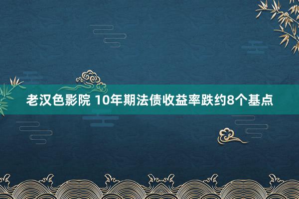 老汉色影院 10年期法债收益率跌约8个基点