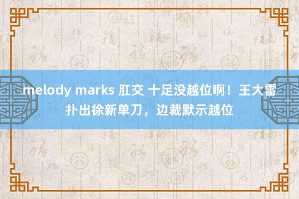 melody marks 肛交 十足没越位啊！王大雷扑出徐新单刀，边裁默示越位