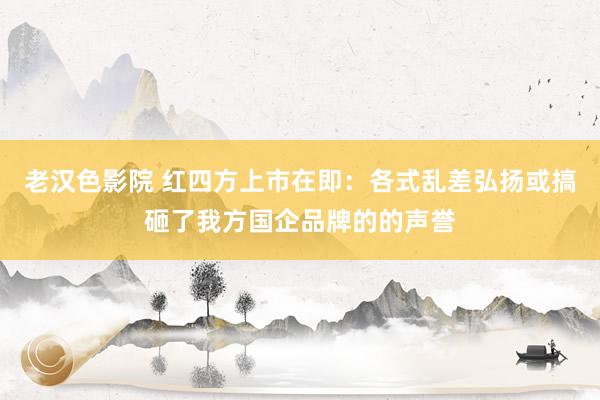 老汉色影院 红四方上市在即：各式乱差弘扬或搞砸了我方国企品牌的的声誉