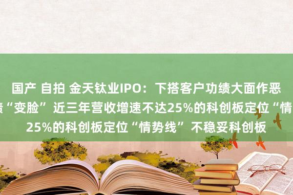 国产 自拍 金天钛业IPO：下搭客户功绩大面作恶化 或遇到上市即功绩“变脸” 近三年营收增速不达25%的科创板定位“情势线” 不稳妥科创板