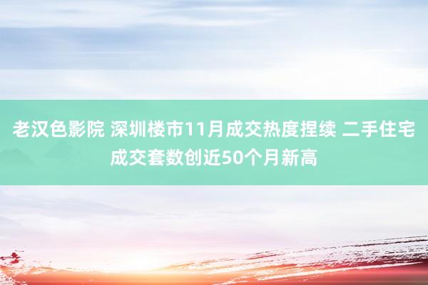 老汉色影院 深圳楼市11月成交热度捏续 二手住宅成交套数创近50个月新高