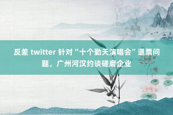 反差 twitter 针对“十个勤天演唱会”退票问题，广州河汉约谈磋磨企业