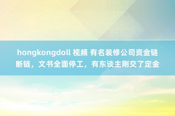 hongkongdoll 视频 有名装修公司资金链断链，文书全面停工，有东谈主刚交了定金