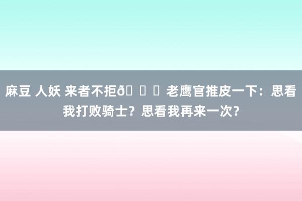 麻豆 人妖 来者不拒😂老鹰官推皮一下：思看我打败骑士？思看我再来一次？